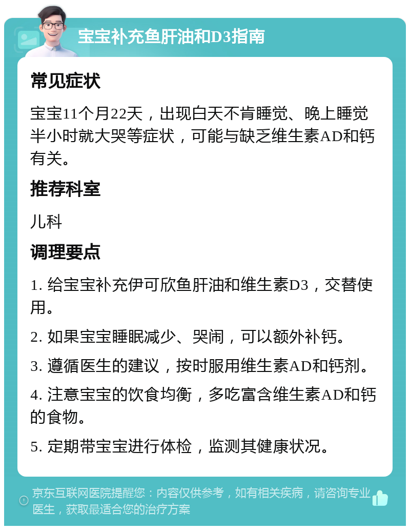 宝宝补充鱼肝油和D3指南 常见症状 宝宝11个月22天，出现白天不肯睡觉、晚上睡觉半小时就大哭等症状，可能与缺乏维生素AD和钙有关。 推荐科室 儿科 调理要点 1. 给宝宝补充伊可欣鱼肝油和维生素D3，交替使用。 2. 如果宝宝睡眠减少、哭闹，可以额外补钙。 3. 遵循医生的建议，按时服用维生素AD和钙剂。 4. 注意宝宝的饮食均衡，多吃富含维生素AD和钙的食物。 5. 定期带宝宝进行体检，监测其健康状况。