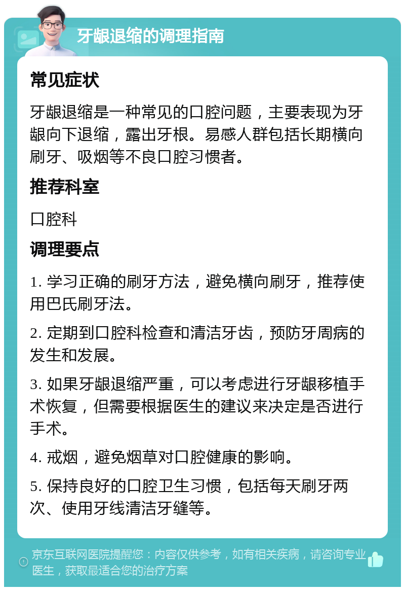 牙龈退缩的调理指南 常见症状 牙龈退缩是一种常见的口腔问题，主要表现为牙龈向下退缩，露出牙根。易感人群包括长期横向刷牙、吸烟等不良口腔习惯者。 推荐科室 口腔科 调理要点 1. 学习正确的刷牙方法，避免横向刷牙，推荐使用巴氏刷牙法。 2. 定期到口腔科检查和清洁牙齿，预防牙周病的发生和发展。 3. 如果牙龈退缩严重，可以考虑进行牙龈移植手术恢复，但需要根据医生的建议来决定是否进行手术。 4. 戒烟，避免烟草对口腔健康的影响。 5. 保持良好的口腔卫生习惯，包括每天刷牙两次、使用牙线清洁牙缝等。