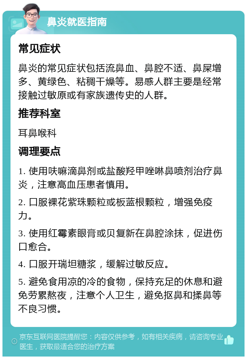 鼻炎就医指南 常见症状 鼻炎的常见症状包括流鼻血、鼻腔不适、鼻屎增多、黄绿色、粘稠干燥等。易感人群主要是经常接触过敏原或有家族遗传史的人群。 推荐科室 耳鼻喉科 调理要点 1. 使用呋嘛滴鼻剂或盐酸羟甲唑啉鼻喷剂治疗鼻炎，注意高血压患者慎用。 2. 口服裸花紫珠颗粒或板蓝根颗粒，增强免疫力。 3. 使用红霉素眼膏或贝复新在鼻腔涂抹，促进伤口愈合。 4. 口服开瑞坦糖浆，缓解过敏反应。 5. 避免食用凉的冷的食物，保持充足的休息和避免劳累熬夜，注意个人卫生，避免抠鼻和揉鼻等不良习惯。