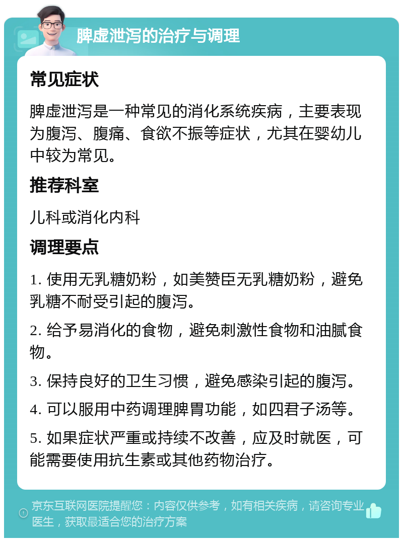 脾虚泄泻的治疗与调理 常见症状 脾虚泄泻是一种常见的消化系统疾病，主要表现为腹泻、腹痛、食欲不振等症状，尤其在婴幼儿中较为常见。 推荐科室 儿科或消化内科 调理要点 1. 使用无乳糖奶粉，如美赞臣无乳糖奶粉，避免乳糖不耐受引起的腹泻。 2. 给予易消化的食物，避免刺激性食物和油腻食物。 3. 保持良好的卫生习惯，避免感染引起的腹泻。 4. 可以服用中药调理脾胃功能，如四君子汤等。 5. 如果症状严重或持续不改善，应及时就医，可能需要使用抗生素或其他药物治疗。