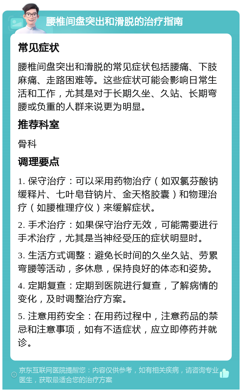 腰椎间盘突出和滑脱的治疗指南 常见症状 腰椎间盘突出和滑脱的常见症状包括腰痛、下肢麻痛、走路困难等。这些症状可能会影响日常生活和工作，尤其是对于长期久坐、久站、长期弯腰或负重的人群来说更为明显。 推荐科室 骨科 调理要点 1. 保守治疗：可以采用药物治疗（如双氯芬酸钠缓释片、七叶皂苷钠片、金天格胶囊）和物理治疗（如腰椎理疗仪）来缓解症状。 2. 手术治疗：如果保守治疗无效，可能需要进行手术治疗，尤其是当神经受压的症状明显时。 3. 生活方式调整：避免长时间的久坐久站、劳累弯腰等活动，多休息，保持良好的体态和姿势。 4. 定期复查：定期到医院进行复查，了解病情的变化，及时调整治疗方案。 5. 注意用药安全：在用药过程中，注意药品的禁忌和注意事项，如有不适症状，应立即停药并就诊。