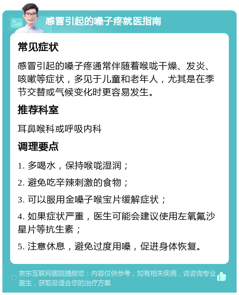 感冒引起的嗓子疼就医指南 常见症状 感冒引起的嗓子疼通常伴随着喉咙干燥、发炎、咳嗽等症状，多见于儿童和老年人，尤其是在季节交替或气候变化时更容易发生。 推荐科室 耳鼻喉科或呼吸内科 调理要点 1. 多喝水，保持喉咙湿润； 2. 避免吃辛辣刺激的食物； 3. 可以服用金嗓子喉宝片缓解症状； 4. 如果症状严重，医生可能会建议使用左氧氟沙星片等抗生素； 5. 注意休息，避免过度用嗓，促进身体恢复。