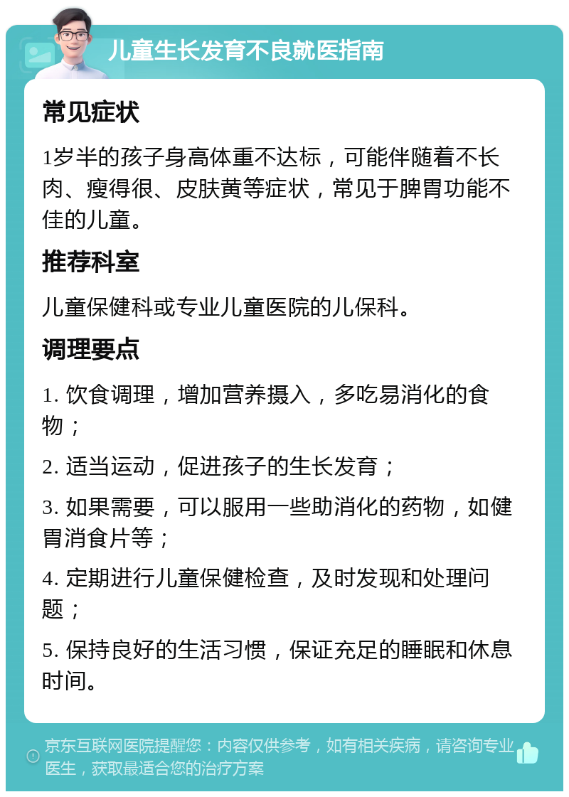 儿童生长发育不良就医指南 常见症状 1岁半的孩子身高体重不达标，可能伴随着不长肉、瘦得很、皮肤黄等症状，常见于脾胃功能不佳的儿童。 推荐科室 儿童保健科或专业儿童医院的儿保科。 调理要点 1. 饮食调理，增加营养摄入，多吃易消化的食物； 2. 适当运动，促进孩子的生长发育； 3. 如果需要，可以服用一些助消化的药物，如健胃消食片等； 4. 定期进行儿童保健检查，及时发现和处理问题； 5. 保持良好的生活习惯，保证充足的睡眠和休息时间。