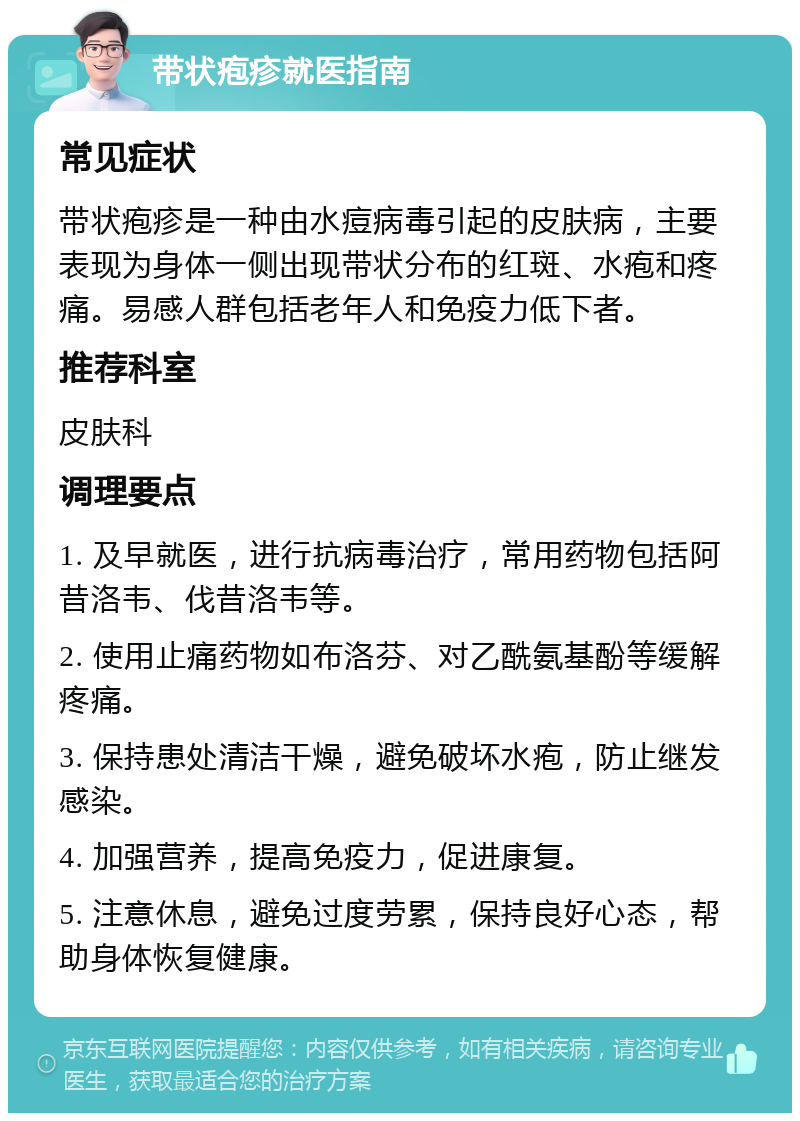 带状疱疹就医指南 常见症状 带状疱疹是一种由水痘病毒引起的皮肤病，主要表现为身体一侧出现带状分布的红斑、水疱和疼痛。易感人群包括老年人和免疫力低下者。 推荐科室 皮肤科 调理要点 1. 及早就医，进行抗病毒治疗，常用药物包括阿昔洛韦、伐昔洛韦等。 2. 使用止痛药物如布洛芬、对乙酰氨基酚等缓解疼痛。 3. 保持患处清洁干燥，避免破坏水疱，防止继发感染。 4. 加强营养，提高免疫力，促进康复。 5. 注意休息，避免过度劳累，保持良好心态，帮助身体恢复健康。