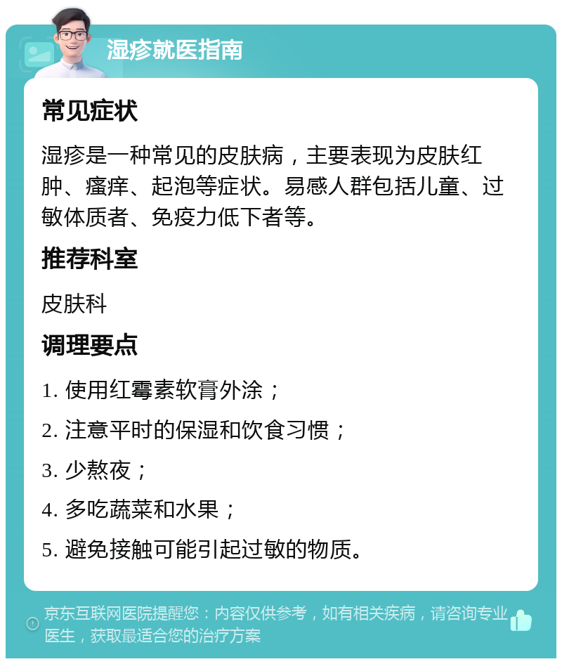 湿疹就医指南 常见症状 湿疹是一种常见的皮肤病，主要表现为皮肤红肿、瘙痒、起泡等症状。易感人群包括儿童、过敏体质者、免疫力低下者等。 推荐科室 皮肤科 调理要点 1. 使用红霉素软膏外涂； 2. 注意平时的保湿和饮食习惯； 3. 少熬夜； 4. 多吃蔬菜和水果； 5. 避免接触可能引起过敏的物质。