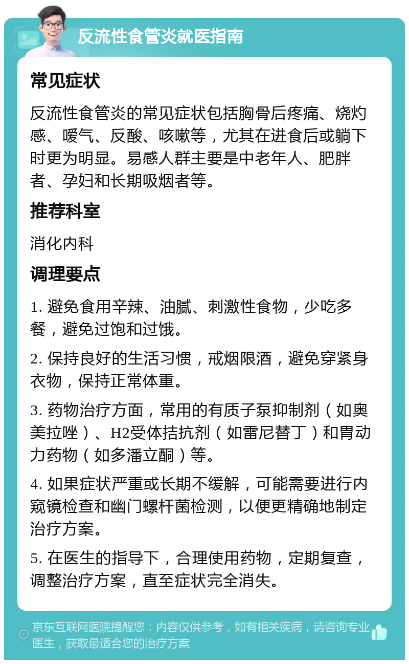 反流性食管炎就医指南 常见症状 反流性食管炎的常见症状包括胸骨后疼痛、烧灼感、嗳气、反酸、咳嗽等，尤其在进食后或躺下时更为明显。易感人群主要是中老年人、肥胖者、孕妇和长期吸烟者等。 推荐科室 消化内科 调理要点 1. 避免食用辛辣、油腻、刺激性食物，少吃多餐，避免过饱和过饿。 2. 保持良好的生活习惯，戒烟限酒，避免穿紧身衣物，保持正常体重。 3. 药物治疗方面，常用的有质子泵抑制剂（如奥美拉唑）、H2受体拮抗剂（如雷尼替丁）和胃动力药物（如多潘立酮）等。 4. 如果症状严重或长期不缓解，可能需要进行内窥镜检查和幽门螺杆菌检测，以便更精确地制定治疗方案。 5. 在医生的指导下，合理使用药物，定期复查，调整治疗方案，直至症状完全消失。