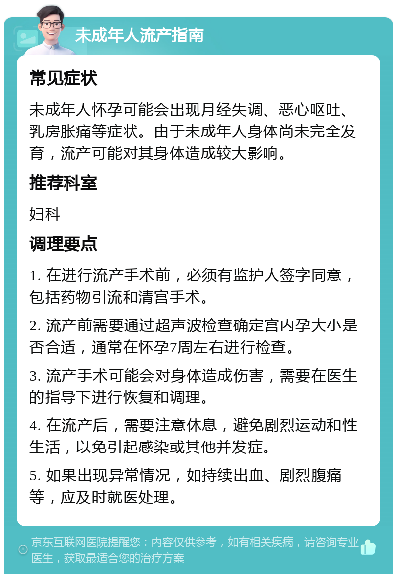 未成年人流产指南 常见症状 未成年人怀孕可能会出现月经失调、恶心呕吐、乳房胀痛等症状。由于未成年人身体尚未完全发育，流产可能对其身体造成较大影响。 推荐科室 妇科 调理要点 1. 在进行流产手术前，必须有监护人签字同意，包括药物引流和清宫手术。 2. 流产前需要通过超声波检查确定宫内孕大小是否合适，通常在怀孕7周左右进行检查。 3. 流产手术可能会对身体造成伤害，需要在医生的指导下进行恢复和调理。 4. 在流产后，需要注意休息，避免剧烈运动和性生活，以免引起感染或其他并发症。 5. 如果出现异常情况，如持续出血、剧烈腹痛等，应及时就医处理。