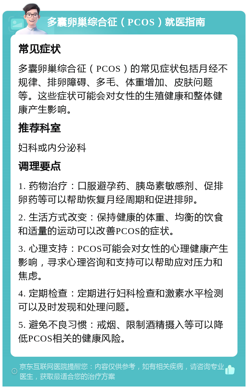 多囊卵巢综合征（PCOS）就医指南 常见症状 多囊卵巢综合征（PCOS）的常见症状包括月经不规律、排卵障碍、多毛、体重增加、皮肤问题等。这些症状可能会对女性的生殖健康和整体健康产生影响。 推荐科室 妇科或内分泌科 调理要点 1. 药物治疗：口服避孕药、胰岛素敏感剂、促排卵药等可以帮助恢复月经周期和促进排卵。 2. 生活方式改变：保持健康的体重、均衡的饮食和适量的运动可以改善PCOS的症状。 3. 心理支持：PCOS可能会对女性的心理健康产生影响，寻求心理咨询和支持可以帮助应对压力和焦虑。 4. 定期检查：定期进行妇科检查和激素水平检测可以及时发现和处理问题。 5. 避免不良习惯：戒烟、限制酒精摄入等可以降低PCOS相关的健康风险。