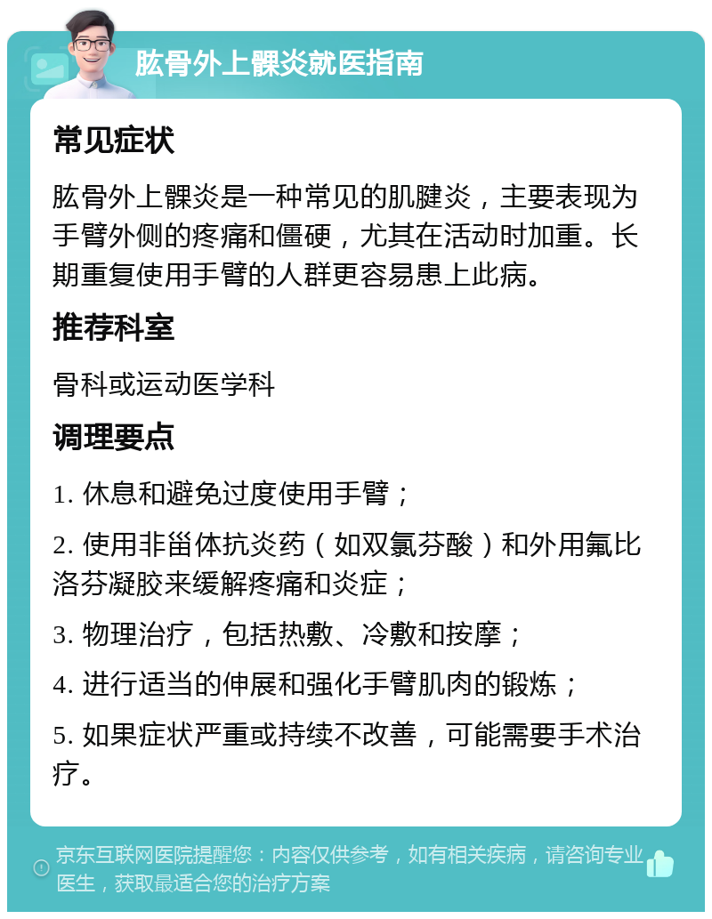 肱骨外上髁炎就医指南 常见症状 肱骨外上髁炎是一种常见的肌腱炎，主要表现为手臂外侧的疼痛和僵硬，尤其在活动时加重。长期重复使用手臂的人群更容易患上此病。 推荐科室 骨科或运动医学科 调理要点 1. 休息和避免过度使用手臂； 2. 使用非甾体抗炎药（如双氯芬酸）和外用氟比洛芬凝胶来缓解疼痛和炎症； 3. 物理治疗，包括热敷、冷敷和按摩； 4. 进行适当的伸展和强化手臂肌肉的锻炼； 5. 如果症状严重或持续不改善，可能需要手术治疗。