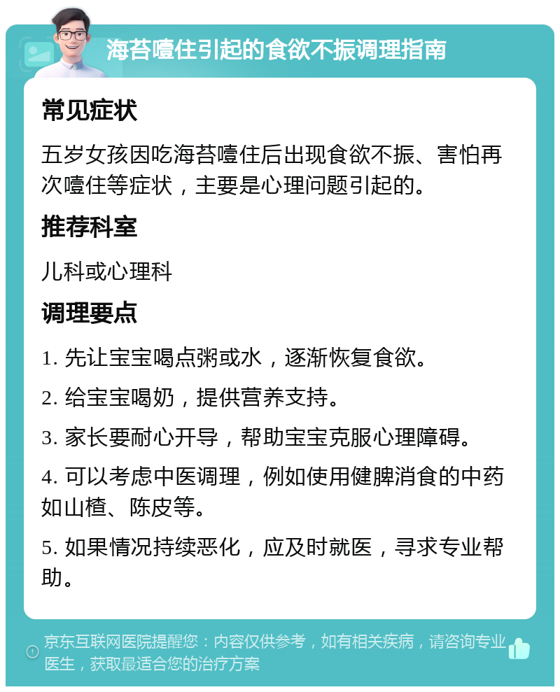 海苔噎住引起的食欲不振调理指南 常见症状 五岁女孩因吃海苔噎住后出现食欲不振、害怕再次噎住等症状，主要是心理问题引起的。 推荐科室 儿科或心理科 调理要点 1. 先让宝宝喝点粥或水，逐渐恢复食欲。 2. 给宝宝喝奶，提供营养支持。 3. 家长要耐心开导，帮助宝宝克服心理障碍。 4. 可以考虑中医调理，例如使用健脾消食的中药如山楂、陈皮等。 5. 如果情况持续恶化，应及时就医，寻求专业帮助。