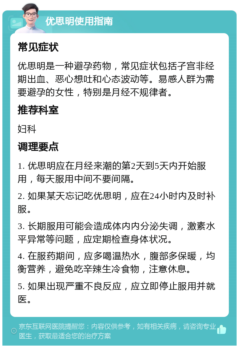 优思明使用指南 常见症状 优思明是一种避孕药物，常见症状包括孑宫非经期出血、恶心想吐和心态波动等。易感人群为需要避孕的女性，特别是月经不规律者。 推荐科室 妇科 调理要点 1. 优思明应在月经来潮的第2天到5天内开始服用，每天服用中间不要间隔。 2. 如果某天忘记吃优思明，应在24小时内及时补服。 3. 长期服用可能会造成体内内分泌失调，激素水平异常等问题，应定期检查身体状况。 4. 在服药期间，应多喝温热水，腹部多保暖，均衡营养，避免吃辛辣生冷食物，注意休息。 5. 如果出现严重不良反应，应立即停止服用并就医。