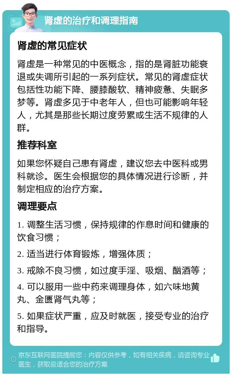 肾虚的治疗和调理指南 肾虚的常见症状 肾虚是一种常见的中医概念，指的是肾脏功能衰退或失调所引起的一系列症状。常见的肾虚症状包括性功能下降、腰膝酸软、精神疲惫、失眠多梦等。肾虚多见于中老年人，但也可能影响年轻人，尤其是那些长期过度劳累或生活不规律的人群。 推荐科室 如果您怀疑自己患有肾虚，建议您去中医科或男科就诊。医生会根据您的具体情况进行诊断，并制定相应的治疗方案。 调理要点 1. 调整生活习惯，保持规律的作息时间和健康的饮食习惯； 2. 适当进行体育锻炼，增强体质； 3. 戒除不良习惯，如过度手淫、吸烟、酗酒等； 4. 可以服用一些中药来调理身体，如六味地黄丸、金匮肾气丸等； 5. 如果症状严重，应及时就医，接受专业的治疗和指导。