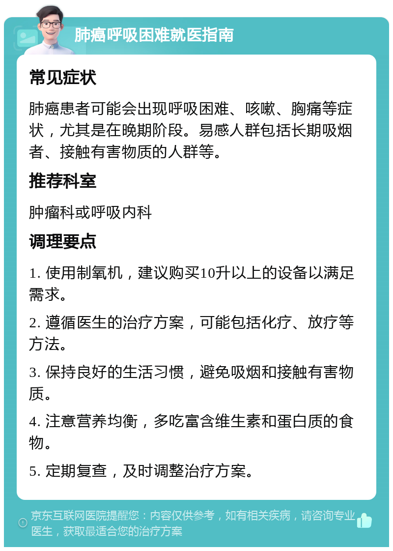 肺癌呼吸困难就医指南 常见症状 肺癌患者可能会出现呼吸困难、咳嗽、胸痛等症状，尤其是在晚期阶段。易感人群包括长期吸烟者、接触有害物质的人群等。 推荐科室 肿瘤科或呼吸内科 调理要点 1. 使用制氧机，建议购买10升以上的设备以满足需求。 2. 遵循医生的治疗方案，可能包括化疗、放疗等方法。 3. 保持良好的生活习惯，避免吸烟和接触有害物质。 4. 注意营养均衡，多吃富含维生素和蛋白质的食物。 5. 定期复查，及时调整治疗方案。