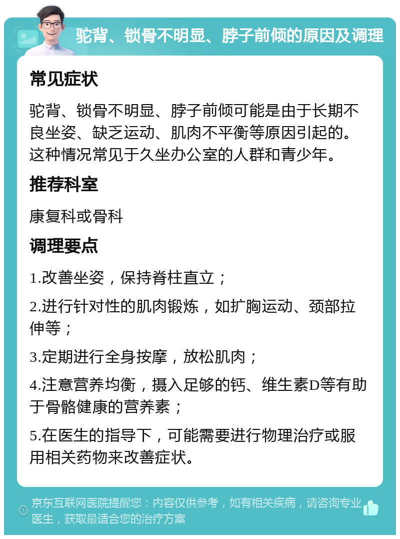 驼背、锁骨不明显、脖子前倾的原因及调理 常见症状 驼背、锁骨不明显、脖子前倾可能是由于长期不良坐姿、缺乏运动、肌肉不平衡等原因引起的。这种情况常见于久坐办公室的人群和青少年。 推荐科室 康复科或骨科 调理要点 1.改善坐姿，保持脊柱直立； 2.进行针对性的肌肉锻炼，如扩胸运动、颈部拉伸等； 3.定期进行全身按摩，放松肌肉； 4.注意营养均衡，摄入足够的钙、维生素D等有助于骨骼健康的营养素； 5.在医生的指导下，可能需要进行物理治疗或服用相关药物来改善症状。