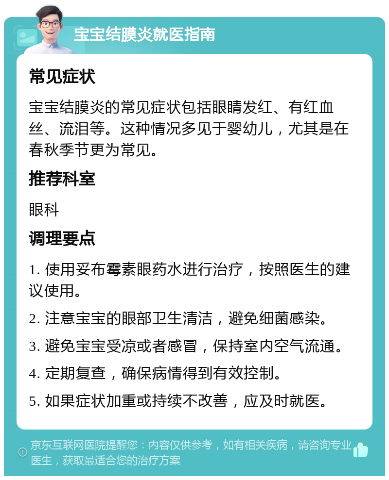 宝宝结膜炎就医指南 常见症状 宝宝结膜炎的常见症状包括眼睛发红、有红血丝、流泪等。这种情况多见于婴幼儿，尤其是在春秋季节更为常见。 推荐科室 眼科 调理要点 1. 使用妥布霉素眼药水进行治疗，按照医生的建议使用。 2. 注意宝宝的眼部卫生清洁，避免细菌感染。 3. 避免宝宝受凉或者感冒，保持室内空气流通。 4. 定期复查，确保病情得到有效控制。 5. 如果症状加重或持续不改善，应及时就医。