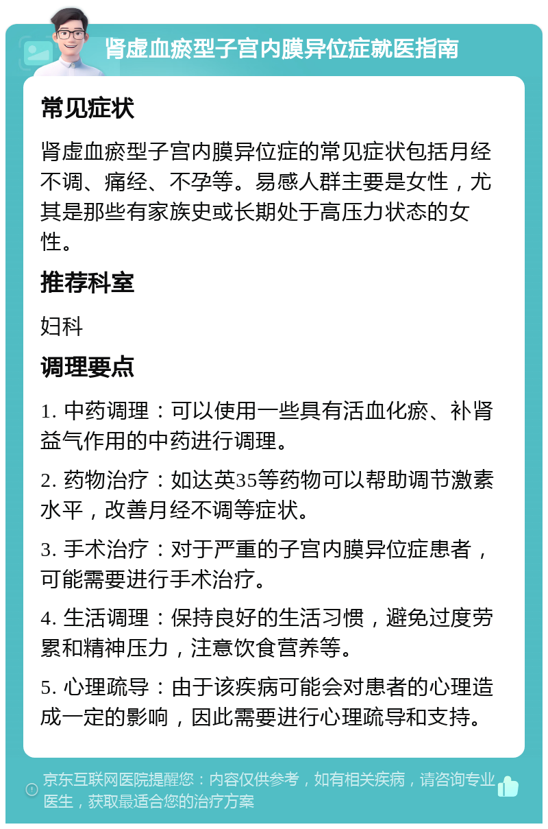 肾虚血瘀型子宫内膜异位症就医指南 常见症状 肾虚血瘀型子宫内膜异位症的常见症状包括月经不调、痛经、不孕等。易感人群主要是女性，尤其是那些有家族史或长期处于高压力状态的女性。 推荐科室 妇科 调理要点 1. 中药调理：可以使用一些具有活血化瘀、补肾益气作用的中药进行调理。 2. 药物治疗：如达英35等药物可以帮助调节激素水平，改善月经不调等症状。 3. 手术治疗：对于严重的子宫内膜异位症患者，可能需要进行手术治疗。 4. 生活调理：保持良好的生活习惯，避免过度劳累和精神压力，注意饮食营养等。 5. 心理疏导：由于该疾病可能会对患者的心理造成一定的影响，因此需要进行心理疏导和支持。