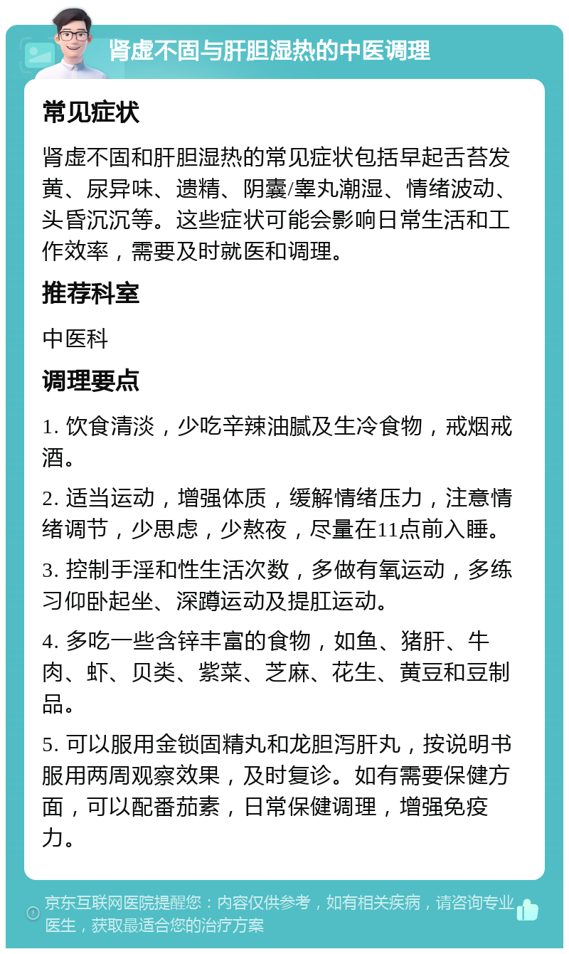 肾虚不固与肝胆湿热的中医调理 常见症状 肾虚不固和肝胆湿热的常见症状包括早起舌苔发黄、尿异味、遗精、阴囊/睾丸潮湿、情绪波动、头昏沉沉等。这些症状可能会影响日常生活和工作效率，需要及时就医和调理。 推荐科室 中医科 调理要点 1. 饮食清淡，少吃辛辣油腻及生冷食物，戒烟戒酒。 2. 适当运动，增强体质，缓解情绪压力，注意情绪调节，少思虑，少熬夜，尽量在11点前入睡。 3. 控制手淫和性生活次数，多做有氧运动，多练习仰卧起坐、深蹲运动及提肛运动。 4. 多吃一些含锌丰富的食物，如鱼、猪肝、牛肉、虾、贝类、紫菜、芝麻、花生、黄豆和豆制品。 5. 可以服用金锁固精丸和龙胆泻肝丸，按说明书服用两周观察效果，及时复诊。如有需要保健方面，可以配番茄素，日常保健调理，增强免疫力。