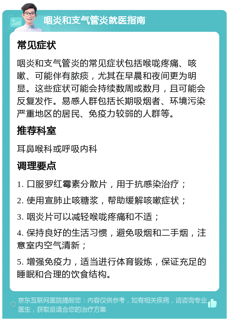 咽炎和支气管炎就医指南 常见症状 咽炎和支气管炎的常见症状包括喉咙疼痛、咳嗽、可能伴有脓痰，尤其在早晨和夜间更为明显。这些症状可能会持续数周或数月，且可能会反复发作。易感人群包括长期吸烟者、环境污染严重地区的居民、免疫力较弱的人群等。 推荐科室 耳鼻喉科或呼吸内科 调理要点 1. 口服罗红霉素分散片，用于抗感染治疗； 2. 使用宣肺止咳糖浆，帮助缓解咳嗽症状； 3. 咽炎片可以减轻喉咙疼痛和不适； 4. 保持良好的生活习惯，避免吸烟和二手烟，注意室内空气清新； 5. 增强免疫力，适当进行体育锻炼，保证充足的睡眠和合理的饮食结构。