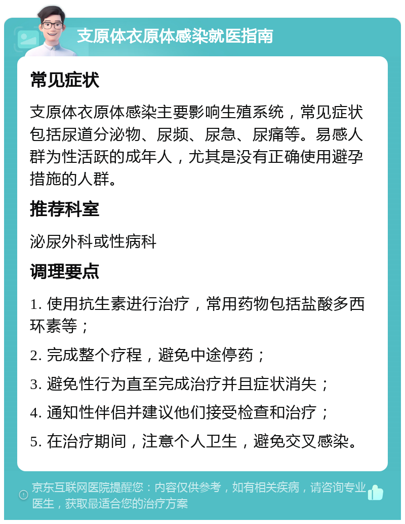 支原体衣原体感染就医指南 常见症状 支原体衣原体感染主要影响生殖系统，常见症状包括尿道分泌物、尿频、尿急、尿痛等。易感人群为性活跃的成年人，尤其是没有正确使用避孕措施的人群。 推荐科室 泌尿外科或性病科 调理要点 1. 使用抗生素进行治疗，常用药物包括盐酸多西环素等； 2. 完成整个疗程，避免中途停药； 3. 避免性行为直至完成治疗并且症状消失； 4. 通知性伴侣并建议他们接受检查和治疗； 5. 在治疗期间，注意个人卫生，避免交叉感染。