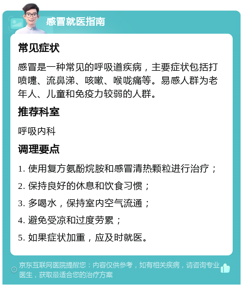 感冒就医指南 常见症状 感冒是一种常见的呼吸道疾病，主要症状包括打喷嚏、流鼻涕、咳嗽、喉咙痛等。易感人群为老年人、儿童和免疫力较弱的人群。 推荐科室 呼吸内科 调理要点 1. 使用复方氨酚烷胺和感冒清热颗粒进行治疗； 2. 保持良好的休息和饮食习惯； 3. 多喝水，保持室内空气流通； 4. 避免受凉和过度劳累； 5. 如果症状加重，应及时就医。