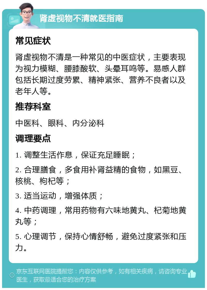 肾虚视物不清就医指南 常见症状 肾虚视物不清是一种常见的中医症状，主要表现为视力模糊、腰膝酸软、头晕耳鸣等。易感人群包括长期过度劳累、精神紧张、营养不良者以及老年人等。 推荐科室 中医科、眼科、内分泌科 调理要点 1. 调整生活作息，保证充足睡眠； 2. 合理膳食，多食用补肾益精的食物，如黑豆、核桃、枸杞等； 3. 适当运动，增强体质； 4. 中药调理，常用药物有六味地黄丸、杞菊地黄丸等； 5. 心理调节，保持心情舒畅，避免过度紧张和压力。