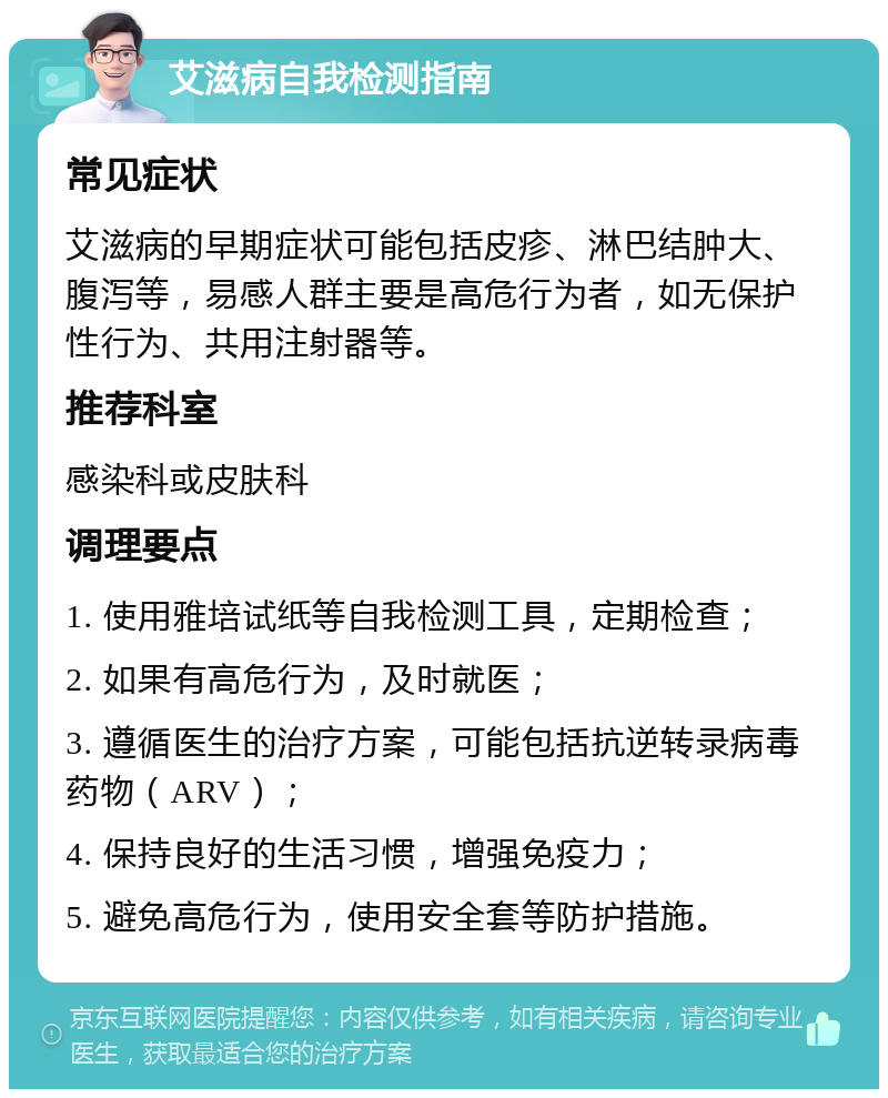 艾滋病自我检测指南 常见症状 艾滋病的早期症状可能包括皮疹、淋巴结肿大、腹泻等，易感人群主要是高危行为者，如无保护性行为、共用注射器等。 推荐科室 感染科或皮肤科 调理要点 1. 使用雅培试纸等自我检测工具，定期检查； 2. 如果有高危行为，及时就医； 3. 遵循医生的治疗方案，可能包括抗逆转录病毒药物（ARV）； 4. 保持良好的生活习惯，增强免疫力； 5. 避免高危行为，使用安全套等防护措施。