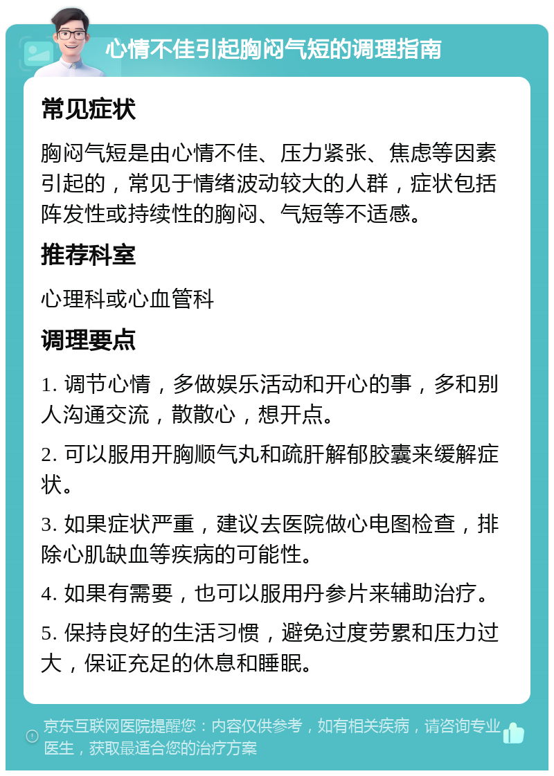 心情不佳引起胸闷气短的调理指南 常见症状 胸闷气短是由心情不佳、压力紧张、焦虑等因素引起的，常见于情绪波动较大的人群，症状包括阵发性或持续性的胸闷、气短等不适感。 推荐科室 心理科或心血管科 调理要点 1. 调节心情，多做娱乐活动和开心的事，多和别人沟通交流，散散心，想开点。 2. 可以服用开胸顺气丸和疏肝解郁胶囊来缓解症状。 3. 如果症状严重，建议去医院做心电图检查，排除心肌缺血等疾病的可能性。 4. 如果有需要，也可以服用丹参片来辅助治疗。 5. 保持良好的生活习惯，避免过度劳累和压力过大，保证充足的休息和睡眠。