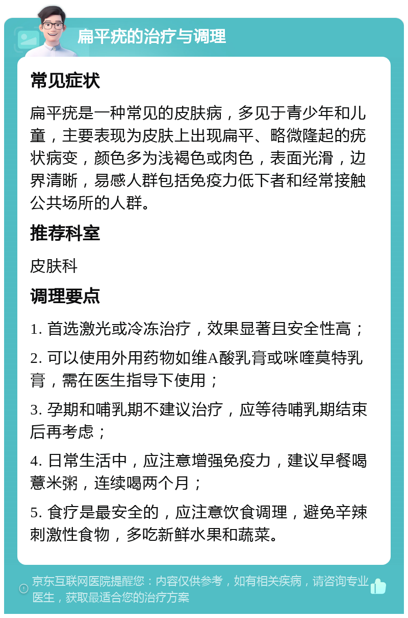 扁平疣的治疗与调理 常见症状 扁平疣是一种常见的皮肤病，多见于青少年和儿童，主要表现为皮肤上出现扁平、略微隆起的疣状病变，颜色多为浅褐色或肉色，表面光滑，边界清晰，易感人群包括免疫力低下者和经常接触公共场所的人群。 推荐科室 皮肤科 调理要点 1. 首选激光或冷冻治疗，效果显著且安全性高； 2. 可以使用外用药物如维A酸乳膏或咪喹莫特乳膏，需在医生指导下使用； 3. 孕期和哺乳期不建议治疗，应等待哺乳期结束后再考虑； 4. 日常生活中，应注意增强免疫力，建议早餐喝薏米粥，连续喝两个月； 5. 食疗是最安全的，应注意饮食调理，避免辛辣刺激性食物，多吃新鲜水果和蔬菜。