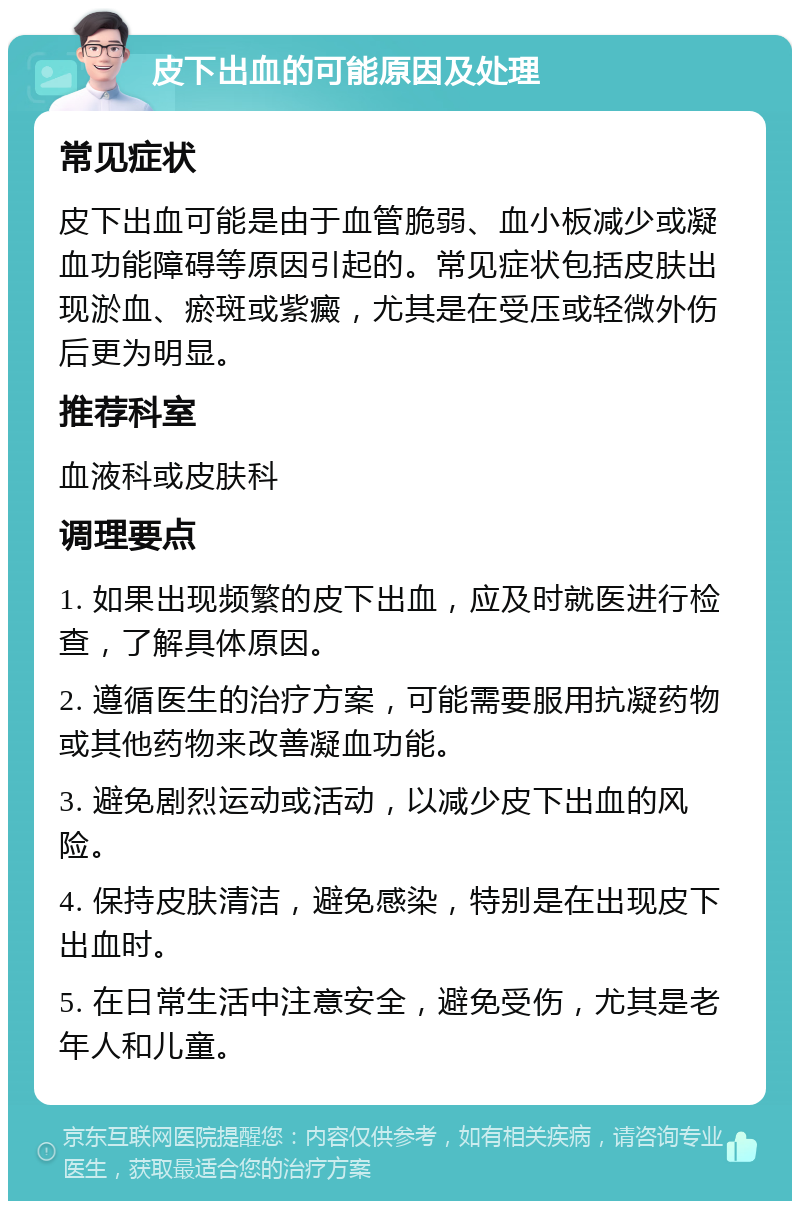 皮下出血的可能原因及处理 常见症状 皮下出血可能是由于血管脆弱、血小板减少或凝血功能障碍等原因引起的。常见症状包括皮肤出现淤血、瘀斑或紫癜，尤其是在受压或轻微外伤后更为明显。 推荐科室 血液科或皮肤科 调理要点 1. 如果出现频繁的皮下出血，应及时就医进行检查，了解具体原因。 2. 遵循医生的治疗方案，可能需要服用抗凝药物或其他药物来改善凝血功能。 3. 避免剧烈运动或活动，以减少皮下出血的风险。 4. 保持皮肤清洁，避免感染，特别是在出现皮下出血时。 5. 在日常生活中注意安全，避免受伤，尤其是老年人和儿童。