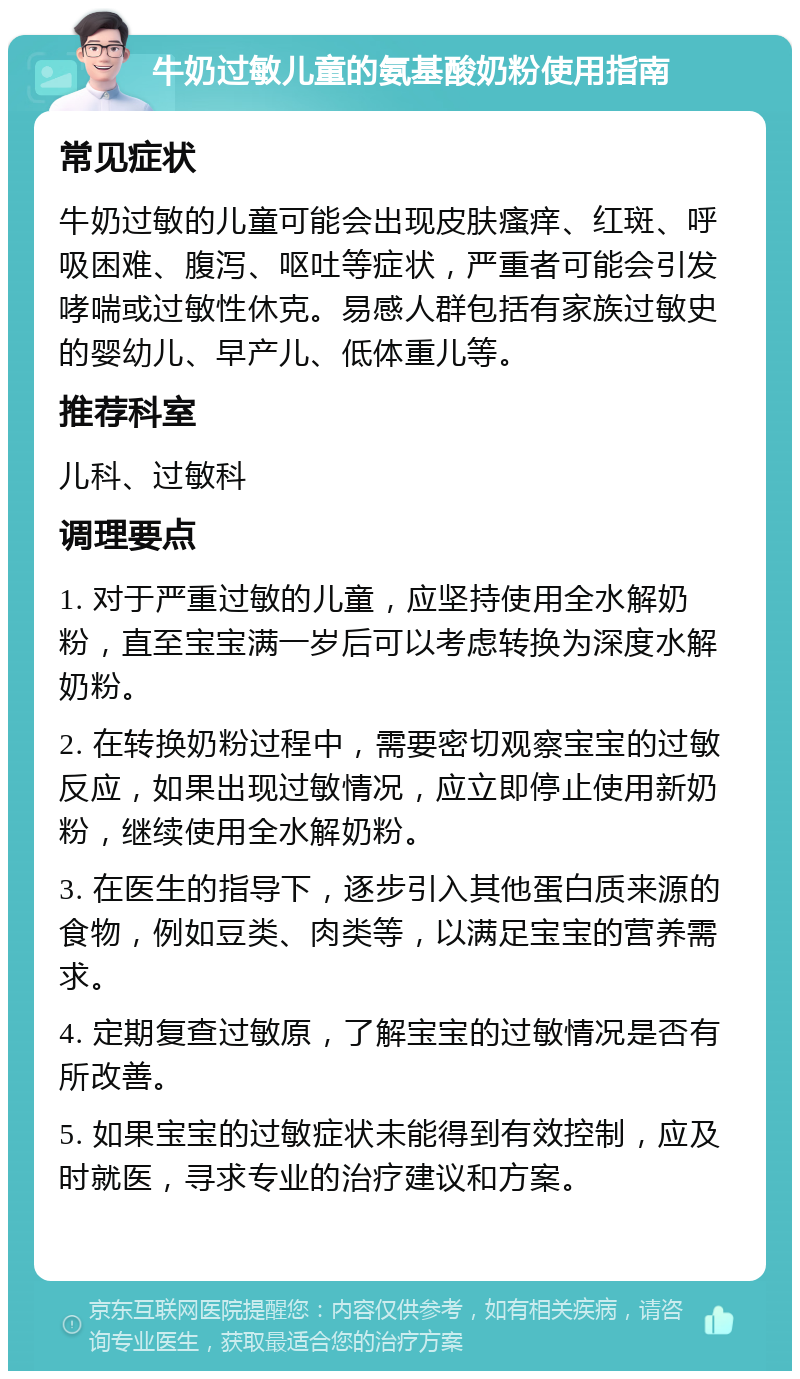 牛奶过敏儿童的氨基酸奶粉使用指南 常见症状 牛奶过敏的儿童可能会出现皮肤瘙痒、红斑、呼吸困难、腹泻、呕吐等症状，严重者可能会引发哮喘或过敏性休克。易感人群包括有家族过敏史的婴幼儿、早产儿、低体重儿等。 推荐科室 儿科、过敏科 调理要点 1. 对于严重过敏的儿童，应坚持使用全水解奶粉，直至宝宝满一岁后可以考虑转换为深度水解奶粉。 2. 在转换奶粉过程中，需要密切观察宝宝的过敏反应，如果出现过敏情况，应立即停止使用新奶粉，继续使用全水解奶粉。 3. 在医生的指导下，逐步引入其他蛋白质来源的食物，例如豆类、肉类等，以满足宝宝的营养需求。 4. 定期复查过敏原，了解宝宝的过敏情况是否有所改善。 5. 如果宝宝的过敏症状未能得到有效控制，应及时就医，寻求专业的治疗建议和方案。