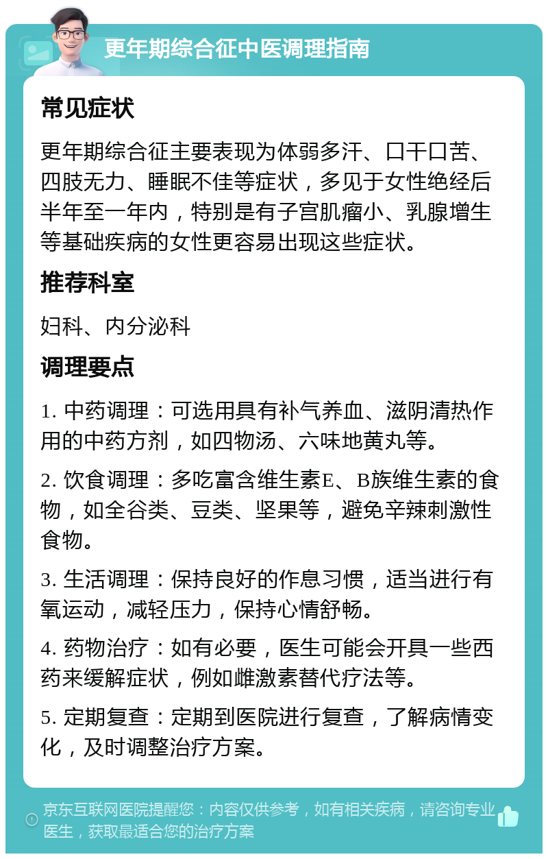 更年期综合征中医调理指南 常见症状 更年期综合征主要表现为体弱多汗、口干口苦、四肢无力、睡眠不佳等症状，多见于女性绝经后半年至一年内，特别是有子宫肌瘤小、乳腺增生等基础疾病的女性更容易出现这些症状。 推荐科室 妇科、内分泌科 调理要点 1. 中药调理：可选用具有补气养血、滋阴清热作用的中药方剂，如四物汤、六味地黄丸等。 2. 饮食调理：多吃富含维生素E、B族维生素的食物，如全谷类、豆类、坚果等，避免辛辣刺激性食物。 3. 生活调理：保持良好的作息习惯，适当进行有氧运动，减轻压力，保持心情舒畅。 4. 药物治疗：如有必要，医生可能会开具一些西药来缓解症状，例如雌激素替代疗法等。 5. 定期复查：定期到医院进行复查，了解病情变化，及时调整治疗方案。