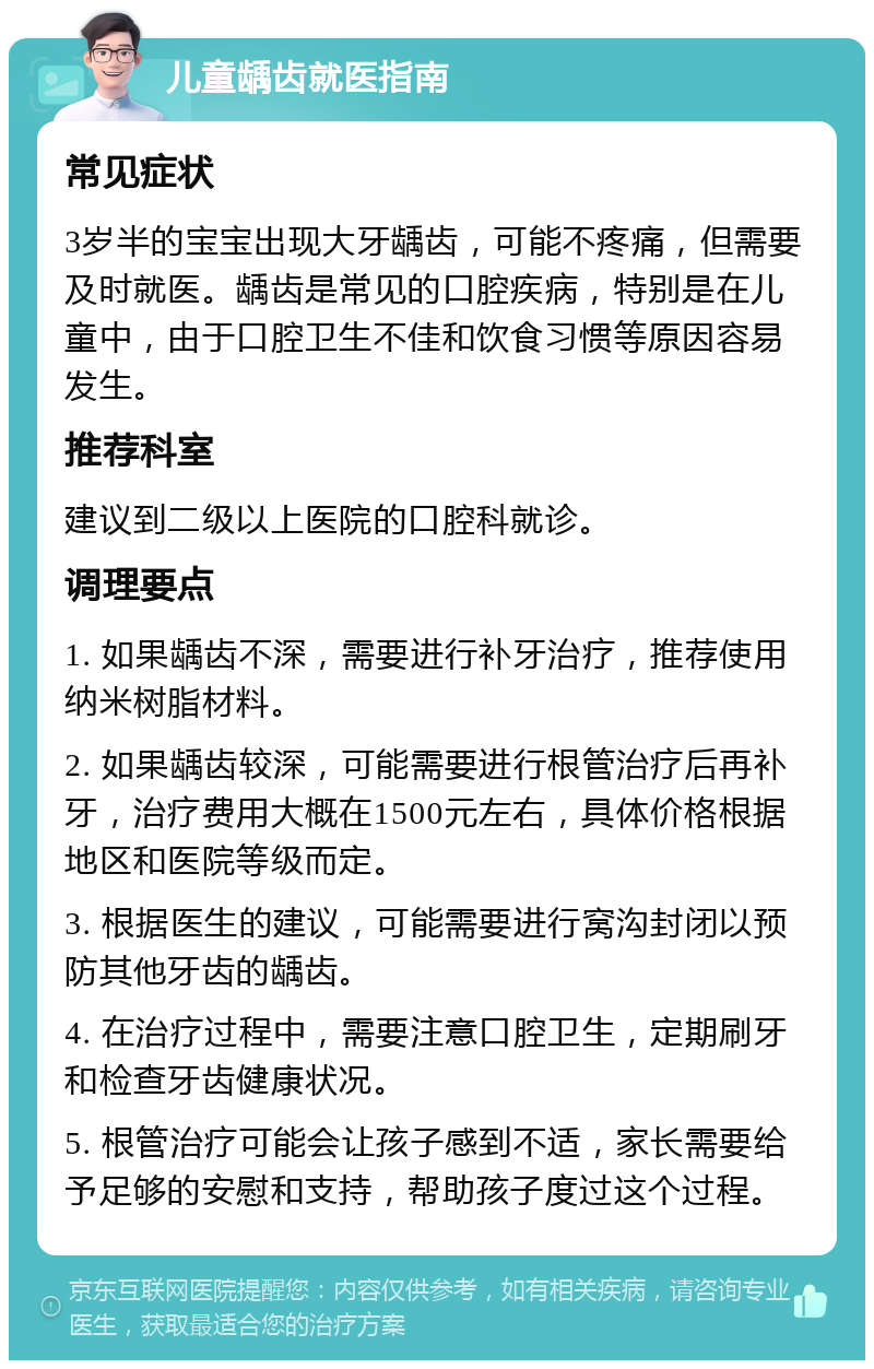 儿童龋齿就医指南 常见症状 3岁半的宝宝出现大牙龋齿，可能不疼痛，但需要及时就医。龋齿是常见的口腔疾病，特别是在儿童中，由于口腔卫生不佳和饮食习惯等原因容易发生。 推荐科室 建议到二级以上医院的口腔科就诊。 调理要点 1. 如果龋齿不深，需要进行补牙治疗，推荐使用纳米树脂材料。 2. 如果龋齿较深，可能需要进行根管治疗后再补牙，治疗费用大概在1500元左右，具体价格根据地区和医院等级而定。 3. 根据医生的建议，可能需要进行窝沟封闭以预防其他牙齿的龋齿。 4. 在治疗过程中，需要注意口腔卫生，定期刷牙和检查牙齿健康状况。 5. 根管治疗可能会让孩子感到不适，家长需要给予足够的安慰和支持，帮助孩子度过这个过程。