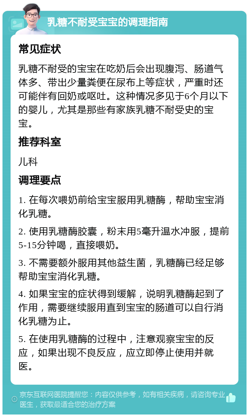 乳糖不耐受宝宝的调理指南 常见症状 乳糖不耐受的宝宝在吃奶后会出现腹泻、肠道气体多、带出少量粪便在尿布上等症状，严重时还可能伴有回奶或呕吐。这种情况多见于6个月以下的婴儿，尤其是那些有家族乳糖不耐受史的宝宝。 推荐科室 儿科 调理要点 1. 在每次喂奶前给宝宝服用乳糖酶，帮助宝宝消化乳糖。 2. 使用乳糖酶胶囊，粉末用5毫升温水冲服，提前5-15分钟喝，直接喂奶。 3. 不需要额外服用其他益生菌，乳糖酶已经足够帮助宝宝消化乳糖。 4. 如果宝宝的症状得到缓解，说明乳糖酶起到了作用，需要继续服用直到宝宝的肠道可以自行消化乳糖为止。 5. 在使用乳糖酶的过程中，注意观察宝宝的反应，如果出现不良反应，应立即停止使用并就医。