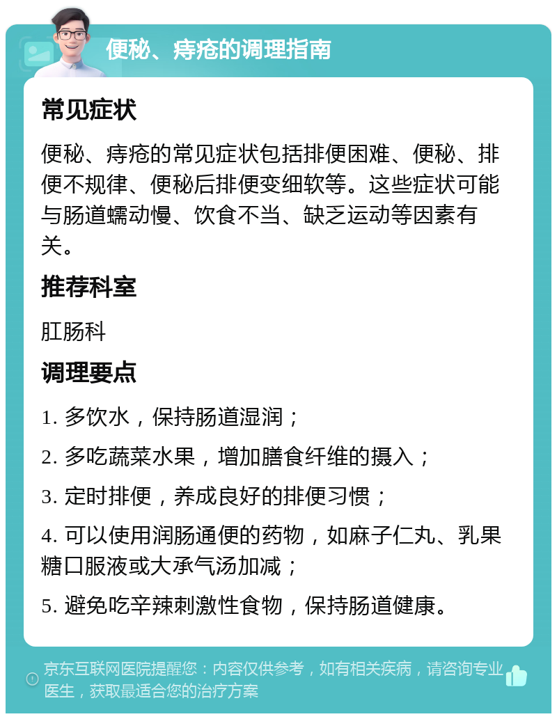 便秘、痔疮的调理指南 常见症状 便秘、痔疮的常见症状包括排便困难、便秘、排便不规律、便秘后排便变细软等。这些症状可能与肠道蠕动慢、饮食不当、缺乏运动等因素有关。 推荐科室 肛肠科 调理要点 1. 多饮水，保持肠道湿润； 2. 多吃蔬菜水果，增加膳食纤维的摄入； 3. 定时排便，养成良好的排便习惯； 4. 可以使用润肠通便的药物，如麻子仁丸、乳果糖口服液或大承气汤加减； 5. 避免吃辛辣刺激性食物，保持肠道健康。