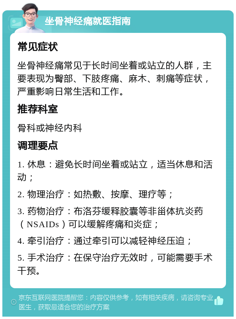 坐骨神经痛就医指南 常见症状 坐骨神经痛常见于长时间坐着或站立的人群，主要表现为臀部、下肢疼痛、麻木、刺痛等症状，严重影响日常生活和工作。 推荐科室 骨科或神经内科 调理要点 1. 休息：避免长时间坐着或站立，适当休息和活动； 2. 物理治疗：如热敷、按摩、理疗等； 3. 药物治疗：布洛芬缓释胶囊等非甾体抗炎药（NSAIDs）可以缓解疼痛和炎症； 4. 牵引治疗：通过牵引可以减轻神经压迫； 5. 手术治疗：在保守治疗无效时，可能需要手术干预。