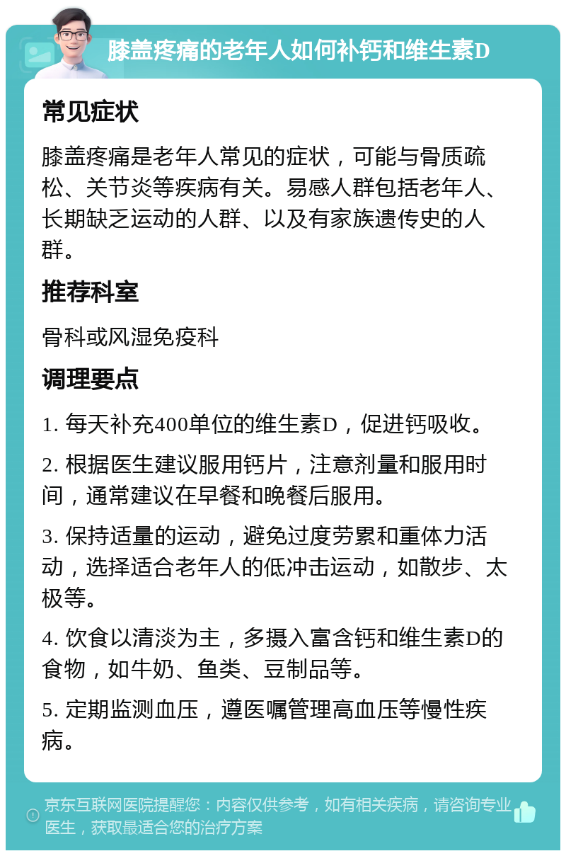 膝盖疼痛的老年人如何补钙和维生素D 常见症状 膝盖疼痛是老年人常见的症状，可能与骨质疏松、关节炎等疾病有关。易感人群包括老年人、长期缺乏运动的人群、以及有家族遗传史的人群。 推荐科室 骨科或风湿免疫科 调理要点 1. 每天补充400单位的维生素D，促进钙吸收。 2. 根据医生建议服用钙片，注意剂量和服用时间，通常建议在早餐和晚餐后服用。 3. 保持适量的运动，避免过度劳累和重体力活动，选择适合老年人的低冲击运动，如散步、太极等。 4. 饮食以清淡为主，多摄入富含钙和维生素D的食物，如牛奶、鱼类、豆制品等。 5. 定期监测血压，遵医嘱管理高血压等慢性疾病。