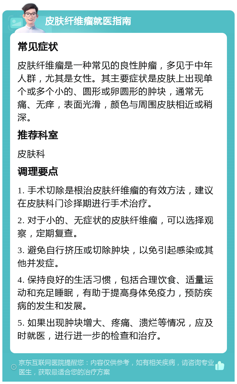 皮肤纤维瘤就医指南 常见症状 皮肤纤维瘤是一种常见的良性肿瘤，多见于中年人群，尤其是女性。其主要症状是皮肤上出现单个或多个小的、圆形或卵圆形的肿块，通常无痛、无痒，表面光滑，颜色与周围皮肤相近或稍深。 推荐科室 皮肤科 调理要点 1. 手术切除是根治皮肤纤维瘤的有效方法，建议在皮肤科门诊择期进行手术治疗。 2. 对于小的、无症状的皮肤纤维瘤，可以选择观察，定期复查。 3. 避免自行挤压或切除肿块，以免引起感染或其他并发症。 4. 保持良好的生活习惯，包括合理饮食、适量运动和充足睡眠，有助于提高身体免疫力，预防疾病的发生和发展。 5. 如果出现肿块增大、疼痛、溃烂等情况，应及时就医，进行进一步的检查和治疗。