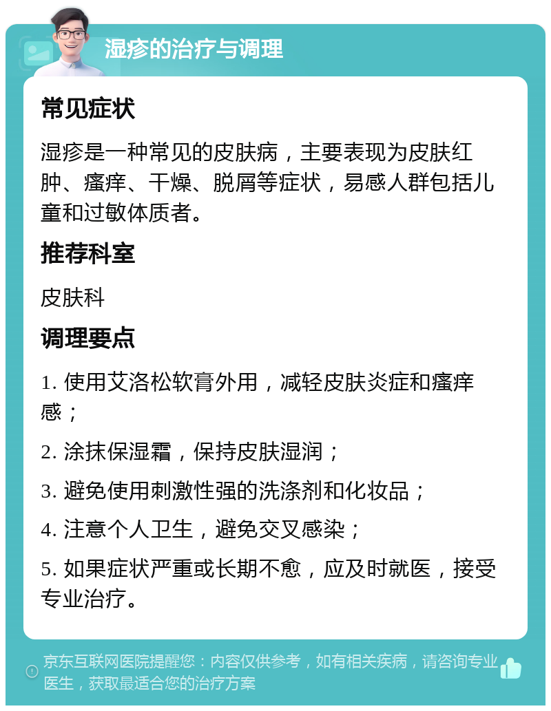 湿疹的治疗与调理 常见症状 湿疹是一种常见的皮肤病，主要表现为皮肤红肿、瘙痒、干燥、脱屑等症状，易感人群包括儿童和过敏体质者。 推荐科室 皮肤科 调理要点 1. 使用艾洛松软膏外用，减轻皮肤炎症和瘙痒感； 2. 涂抹保湿霜，保持皮肤湿润； 3. 避免使用刺激性强的洗涤剂和化妆品； 4. 注意个人卫生，避免交叉感染； 5. 如果症状严重或长期不愈，应及时就医，接受专业治疗。