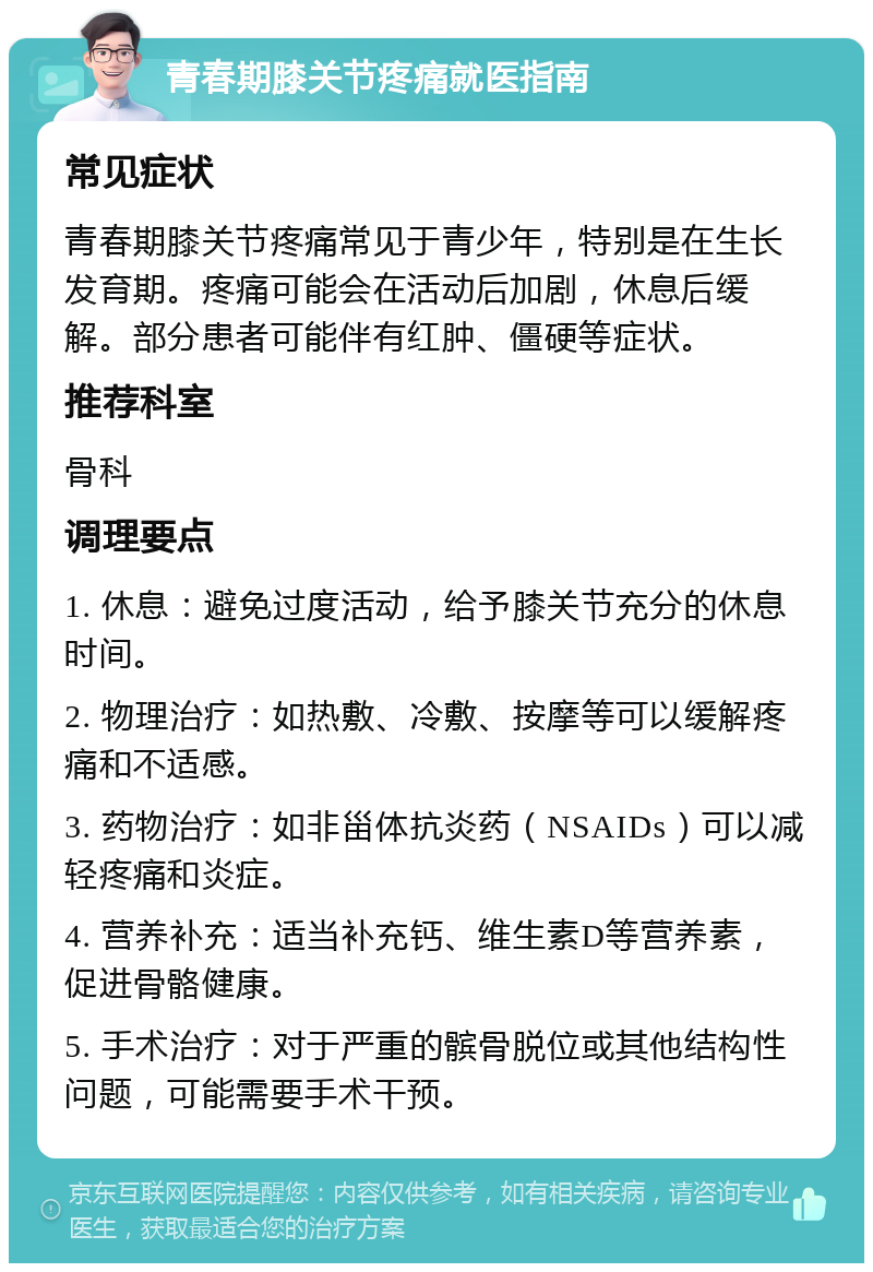 青春期膝关节疼痛就医指南 常见症状 青春期膝关节疼痛常见于青少年，特别是在生长发育期。疼痛可能会在活动后加剧，休息后缓解。部分患者可能伴有红肿、僵硬等症状。 推荐科室 骨科 调理要点 1. 休息：避免过度活动，给予膝关节充分的休息时间。 2. 物理治疗：如热敷、冷敷、按摩等可以缓解疼痛和不适感。 3. 药物治疗：如非甾体抗炎药（NSAIDs）可以减轻疼痛和炎症。 4. 营养补充：适当补充钙、维生素D等营养素，促进骨骼健康。 5. 手术治疗：对于严重的髌骨脱位或其他结构性问题，可能需要手术干预。