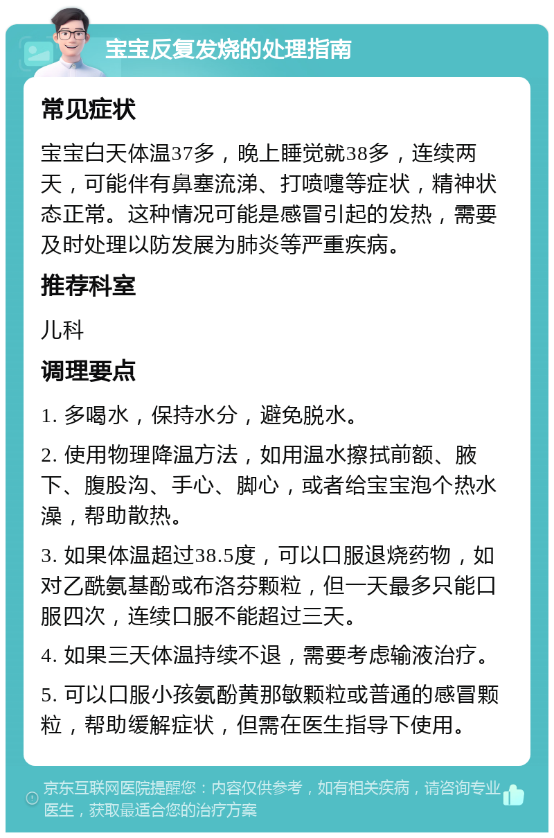 宝宝反复发烧的处理指南 常见症状 宝宝白天体温37多，晚上睡觉就38多，连续两天，可能伴有鼻塞流涕、打喷嚏等症状，精神状态正常。这种情况可能是感冒引起的发热，需要及时处理以防发展为肺炎等严重疾病。 推荐科室 儿科 调理要点 1. 多喝水，保持水分，避免脱水。 2. 使用物理降温方法，如用温水擦拭前额、腋下、腹股沟、手心、脚心，或者给宝宝泡个热水澡，帮助散热。 3. 如果体温超过38.5度，可以口服退烧药物，如对乙酰氨基酚或布洛芬颗粒，但一天最多只能口服四次，连续口服不能超过三天。 4. 如果三天体温持续不退，需要考虑输液治疗。 5. 可以口服小孩氨酚黄那敏颗粒或普通的感冒颗粒，帮助缓解症状，但需在医生指导下使用。