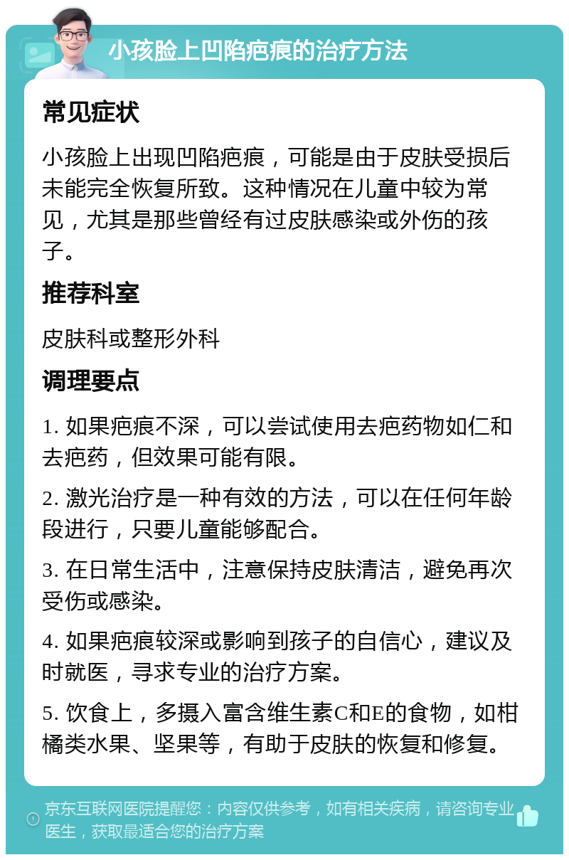 小孩脸上凹陷疤痕的治疗方法 常见症状 小孩脸上出现凹陷疤痕，可能是由于皮肤受损后未能完全恢复所致。这种情况在儿童中较为常见，尤其是那些曾经有过皮肤感染或外伤的孩子。 推荐科室 皮肤科或整形外科 调理要点 1. 如果疤痕不深，可以尝试使用去疤药物如仁和去疤药，但效果可能有限。 2. 激光治疗是一种有效的方法，可以在任何年龄段进行，只要儿童能够配合。 3. 在日常生活中，注意保持皮肤清洁，避免再次受伤或感染。 4. 如果疤痕较深或影响到孩子的自信心，建议及时就医，寻求专业的治疗方案。 5. 饮食上，多摄入富含维生素C和E的食物，如柑橘类水果、坚果等，有助于皮肤的恢复和修复。