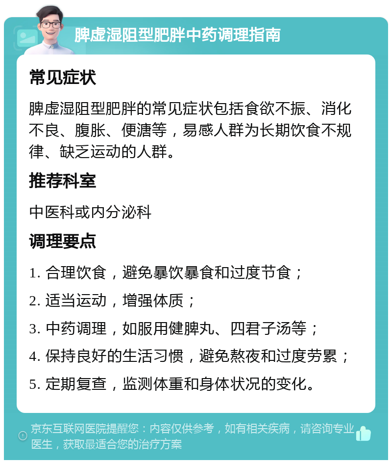 脾虚湿阻型肥胖中药调理指南 常见症状 脾虚湿阻型肥胖的常见症状包括食欲不振、消化不良、腹胀、便溏等，易感人群为长期饮食不规律、缺乏运动的人群。 推荐科室 中医科或内分泌科 调理要点 1. 合理饮食，避免暴饮暴食和过度节食； 2. 适当运动，增强体质； 3. 中药调理，如服用健脾丸、四君子汤等； 4. 保持良好的生活习惯，避免熬夜和过度劳累； 5. 定期复查，监测体重和身体状况的变化。