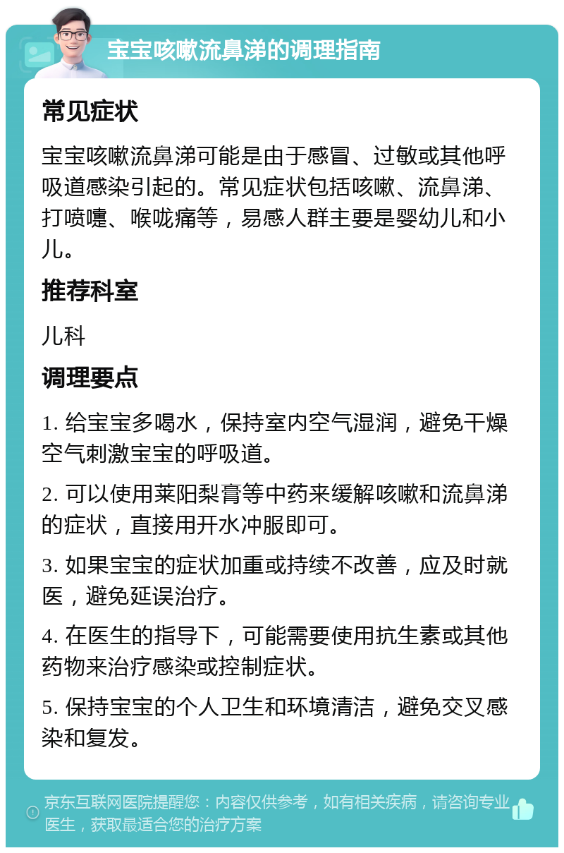 宝宝咳嗽流鼻涕的调理指南 常见症状 宝宝咳嗽流鼻涕可能是由于感冒、过敏或其他呼吸道感染引起的。常见症状包括咳嗽、流鼻涕、打喷嚏、喉咙痛等，易感人群主要是婴幼儿和小儿。 推荐科室 儿科 调理要点 1. 给宝宝多喝水，保持室内空气湿润，避免干燥空气刺激宝宝的呼吸道。 2. 可以使用莱阳梨膏等中药来缓解咳嗽和流鼻涕的症状，直接用开水冲服即可。 3. 如果宝宝的症状加重或持续不改善，应及时就医，避免延误治疗。 4. 在医生的指导下，可能需要使用抗生素或其他药物来治疗感染或控制症状。 5. 保持宝宝的个人卫生和环境清洁，避免交叉感染和复发。