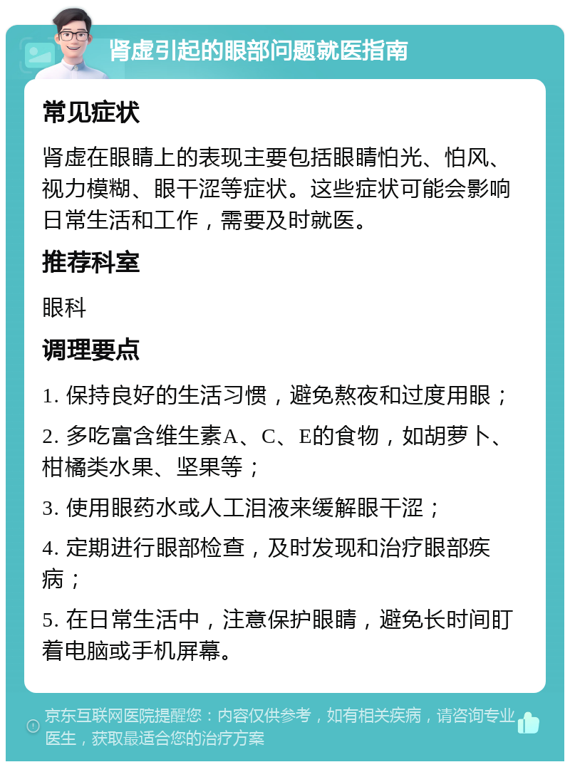 肾虚引起的眼部问题就医指南 常见症状 肾虚在眼睛上的表现主要包括眼睛怕光、怕风、视力模糊、眼干涩等症状。这些症状可能会影响日常生活和工作，需要及时就医。 推荐科室 眼科 调理要点 1. 保持良好的生活习惯，避免熬夜和过度用眼； 2. 多吃富含维生素A、C、E的食物，如胡萝卜、柑橘类水果、坚果等； 3. 使用眼药水或人工泪液来缓解眼干涩； 4. 定期进行眼部检查，及时发现和治疗眼部疾病； 5. 在日常生活中，注意保护眼睛，避免长时间盯着电脑或手机屏幕。