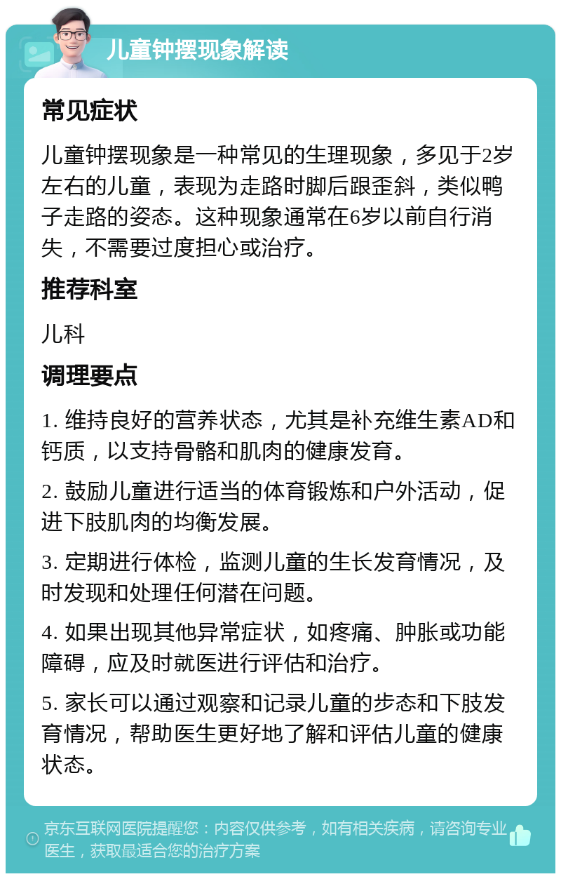 儿童钟摆现象解读 常见症状 儿童钟摆现象是一种常见的生理现象，多见于2岁左右的儿童，表现为走路时脚后跟歪斜，类似鸭子走路的姿态。这种现象通常在6岁以前自行消失，不需要过度担心或治疗。 推荐科室 儿科 调理要点 1. 维持良好的营养状态，尤其是补充维生素AD和钙质，以支持骨骼和肌肉的健康发育。 2. 鼓励儿童进行适当的体育锻炼和户外活动，促进下肢肌肉的均衡发展。 3. 定期进行体检，监测儿童的生长发育情况，及时发现和处理任何潜在问题。 4. 如果出现其他异常症状，如疼痛、肿胀或功能障碍，应及时就医进行评估和治疗。 5. 家长可以通过观察和记录儿童的步态和下肢发育情况，帮助医生更好地了解和评估儿童的健康状态。