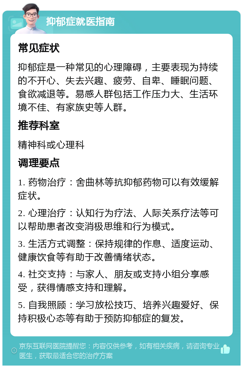 抑郁症就医指南 常见症状 抑郁症是一种常见的心理障碍，主要表现为持续的不开心、失去兴趣、疲劳、自卑、睡眠问题、食欲减退等。易感人群包括工作压力大、生活环境不佳、有家族史等人群。 推荐科室 精神科或心理科 调理要点 1. 药物治疗：舍曲林等抗抑郁药物可以有效缓解症状。 2. 心理治疗：认知行为疗法、人际关系疗法等可以帮助患者改变消极思维和行为模式。 3. 生活方式调整：保持规律的作息、适度运动、健康饮食等有助于改善情绪状态。 4. 社交支持：与家人、朋友或支持小组分享感受，获得情感支持和理解。 5. 自我照顾：学习放松技巧、培养兴趣爱好、保持积极心态等有助于预防抑郁症的复发。