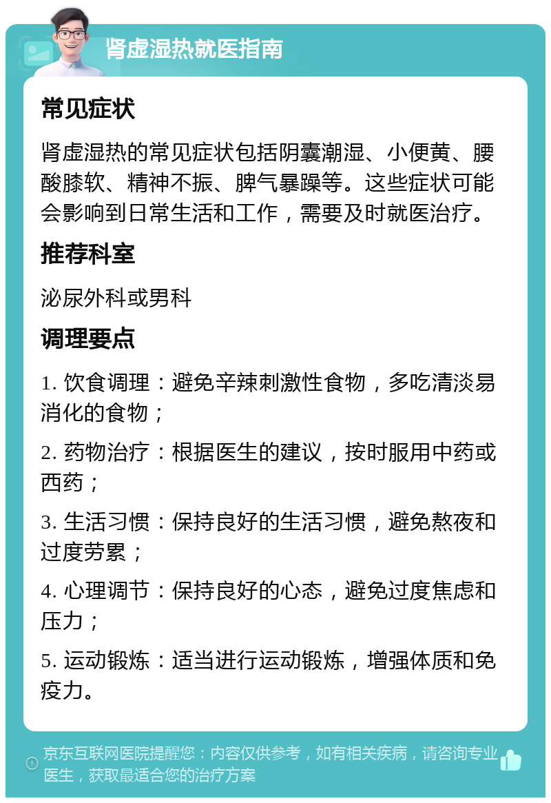 肾虚湿热就医指南 常见症状 肾虚湿热的常见症状包括阴囊潮湿、小便黄、腰酸膝软、精神不振、脾气暴躁等。这些症状可能会影响到日常生活和工作，需要及时就医治疗。 推荐科室 泌尿外科或男科 调理要点 1. 饮食调理：避免辛辣刺激性食物，多吃清淡易消化的食物； 2. 药物治疗：根据医生的建议，按时服用中药或西药； 3. 生活习惯：保持良好的生活习惯，避免熬夜和过度劳累； 4. 心理调节：保持良好的心态，避免过度焦虑和压力； 5. 运动锻炼：适当进行运动锻炼，增强体质和免疫力。