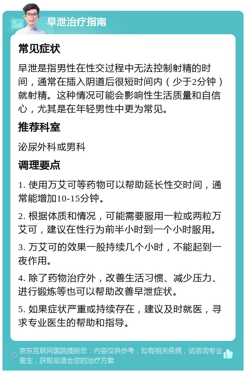 早泄治疗指南 常见症状 早泄是指男性在性交过程中无法控制射精的时间，通常在插入阴道后很短时间内（少于2分钟）就射精。这种情况可能会影响性生活质量和自信心，尤其是在年轻男性中更为常见。 推荐科室 泌尿外科或男科 调理要点 1. 使用万艾可等药物可以帮助延长性交时间，通常能增加10-15分钟。 2. 根据体质和情况，可能需要服用一粒或两粒万艾可，建议在性行为前半小时到一个小时服用。 3. 万艾可的效果一般持续几个小时，不能起到一夜作用。 4. 除了药物治疗外，改善生活习惯、减少压力、进行锻炼等也可以帮助改善早泄症状。 5. 如果症状严重或持续存在，建议及时就医，寻求专业医生的帮助和指导。