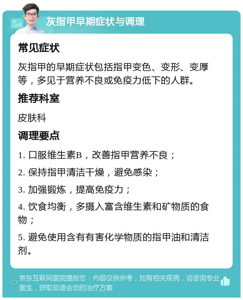 灰指甲早期症状与调理 常见症状 灰指甲的早期症状包括指甲变色、变形、变厚等，多见于营养不良或免疫力低下的人群。 推荐科室 皮肤科 调理要点 1. 口服维生素B，改善指甲营养不良； 2. 保持指甲清洁干燥，避免感染； 3. 加强锻炼，提高免疫力； 4. 饮食均衡，多摄入富含维生素和矿物质的食物； 5. 避免使用含有有害化学物质的指甲油和清洁剂。