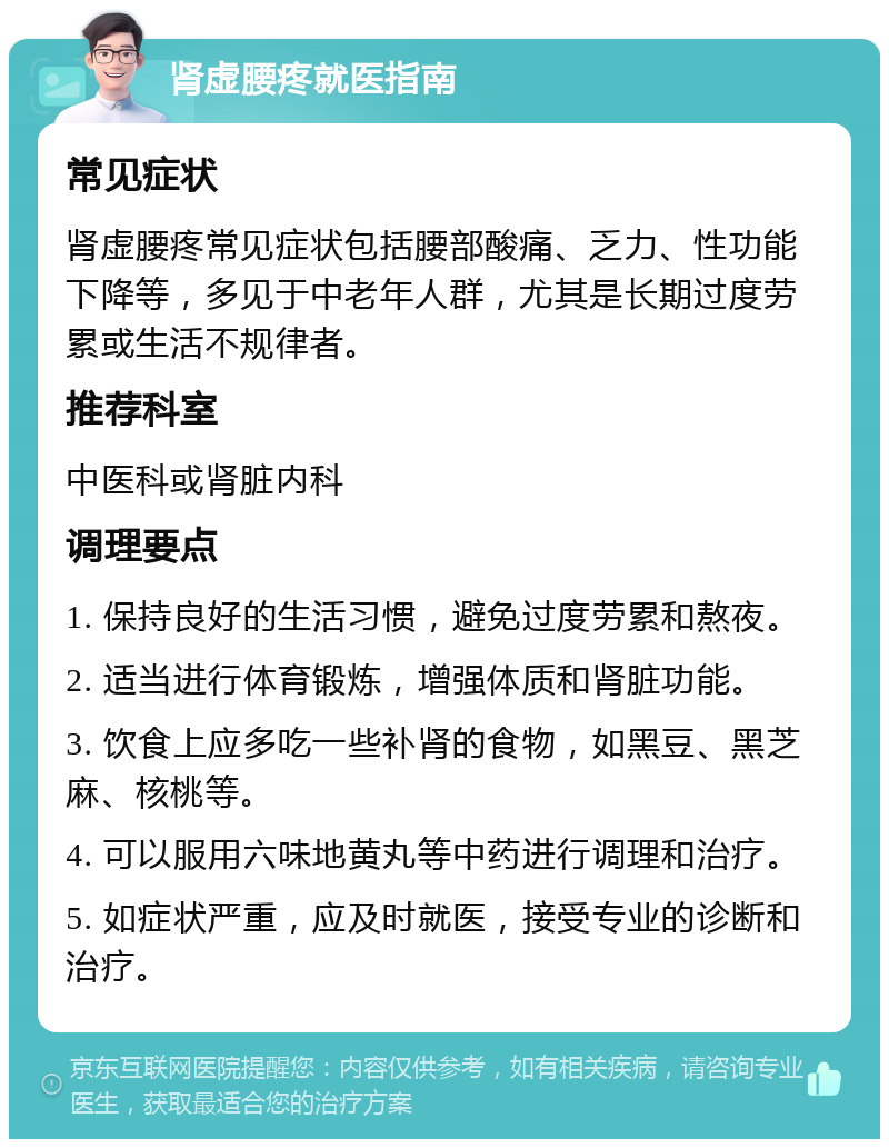 肾虚腰疼就医指南 常见症状 肾虚腰疼常见症状包括腰部酸痛、乏力、性功能下降等，多见于中老年人群，尤其是长期过度劳累或生活不规律者。 推荐科室 中医科或肾脏内科 调理要点 1. 保持良好的生活习惯，避免过度劳累和熬夜。 2. 适当进行体育锻炼，增强体质和肾脏功能。 3. 饮食上应多吃一些补肾的食物，如黑豆、黑芝麻、核桃等。 4. 可以服用六味地黄丸等中药进行调理和治疗。 5. 如症状严重，应及时就医，接受专业的诊断和治疗。